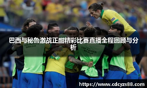 巴西与秘鲁激战正酣精彩比赛直播全程回顾与分析